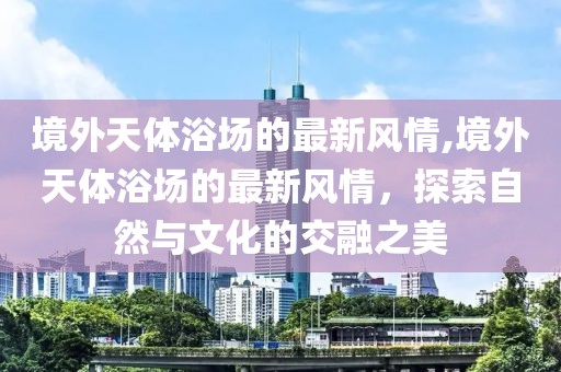 境外天體浴場的最新風(fēng)情,境外天體浴場的最新風(fēng)情，探索自然與文化的交融之美