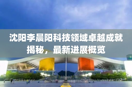 沈陽李晨陽科技領(lǐng)域卓越成就揭秘，最新進(jìn)展概覽