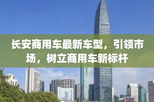 長安商用車最新車型，引領(lǐng)市場，樹立商用車新標(biāo)桿