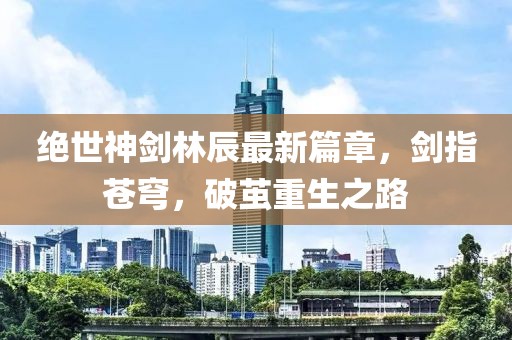 絕世神劍林辰最新篇章，劍指蒼穹，破繭重生之路