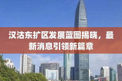 漢沽東擴區(qū)發(fā)展藍圖揭曉，最新消息引領新篇章