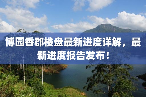 博園香郡樓盤最新進度詳解，最新進度報告發(fā)布！