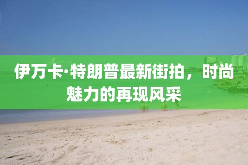 伊萬卡·特朗普最新街拍，時尚魅力的再現(xiàn)風(fēng)采
