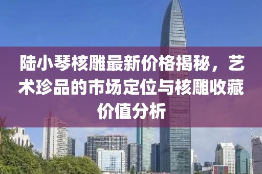 陸小琴核雕最新價(jià)格揭秘，藝術(shù)珍品的市場(chǎng)定位與核雕收藏價(jià)值分析