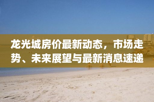 龍光城房?jī)r(jià)最新動(dòng)態(tài)，市場(chǎng)走勢(shì)、未來展望與最新消息速遞