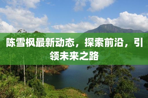 陳雪楓最新動(dòng)態(tài)，探索前沿，引領(lǐng)未來之路