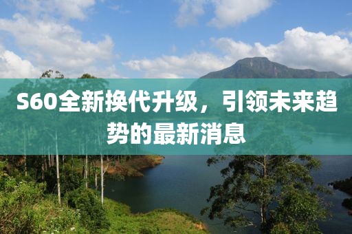 S60全新?lián)Q代升級，引領(lǐng)未來趨勢的最新消息