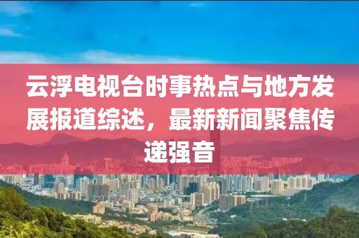 云浮電視臺(tái)時(shí)事熱點(diǎn)與地方發(fā)展報(bào)道綜述，最新新聞聚焦傳遞強(qiáng)音