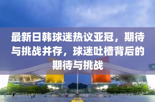最新日韓球迷熱議亞冠，期待與挑戰(zhàn)并存，球迷吐槽背后的期待與挑戰(zhàn)