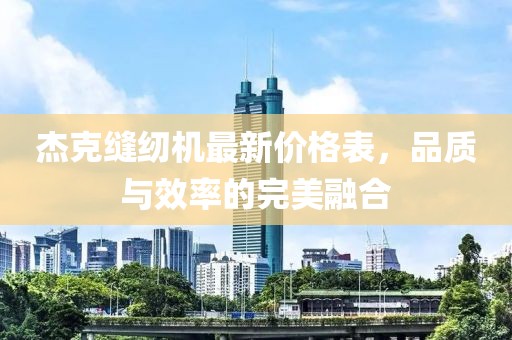 杰克縫紉機(jī)最新價格表，品質(zhì)與效率的完美融合