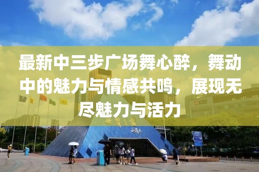 最新中三步廣場舞心醉，舞動中的魅力與情感共鳴，展現(xiàn)無盡魅力與活力