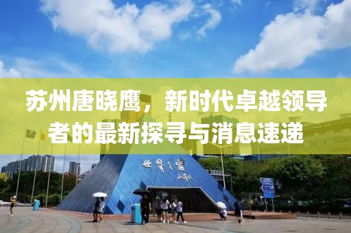 蘇州唐曉鷹，新時代卓越領(lǐng)導(dǎo)者的最新探尋與消息速遞