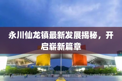 永川仙龍鎮(zhèn)最新發(fā)展揭秘，開啟嶄新篇章