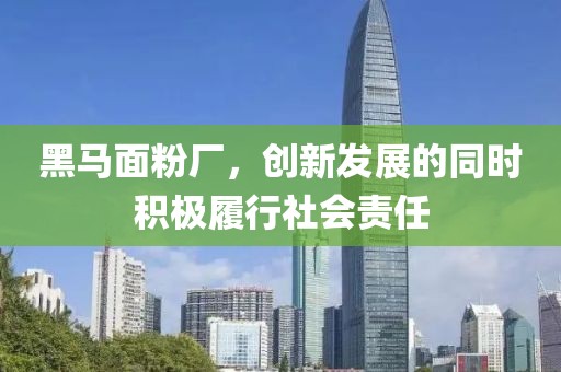 黑馬面粉廠，創(chuàng)新發(fā)展的同時(shí)積極履行社會(huì)責(zé)任