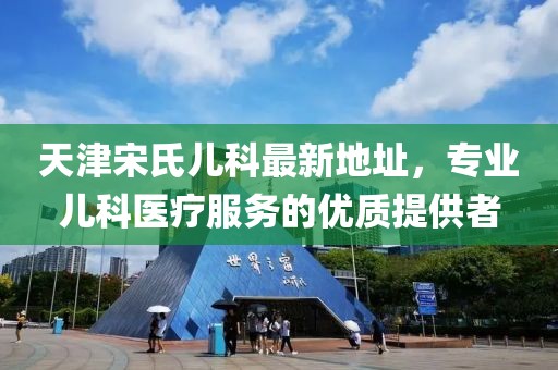 天津宋氏兒科最新地址，專業(yè)兒科醫(yī)療服務的優(yōu)質提供者