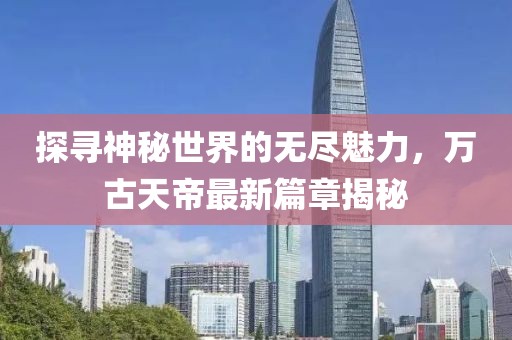 探尋神秘世界的無盡魅力，萬古天帝最新篇章揭秘