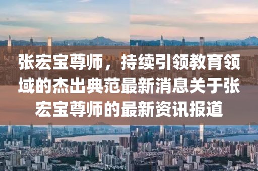 張宏寶尊師，持續(xù)引領(lǐng)教育領(lǐng)域的杰出典范最新消息關(guān)于張宏寶尊師的最新資訊報(bào)道