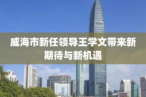 威海市新任領(lǐng)導王學文帶來新期待與新機遇