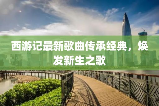西游記最新歌曲傳承經(jīng)典，煥發(fā)新生之歌