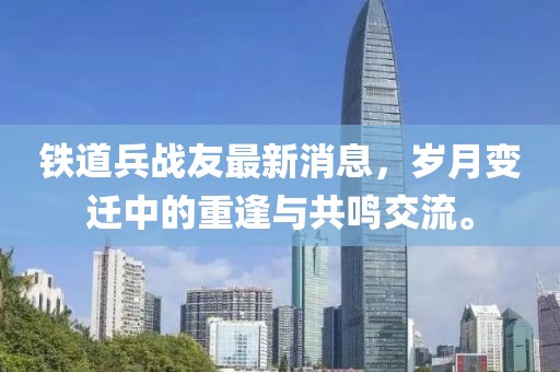 鐵道兵戰(zhàn)友最新消息，歲月變遷中的重逢與共鳴交流。