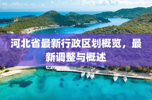 河北省最新行政區(qū)劃概覽，最新調(diào)整與概述