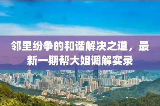 鄰里紛爭的和諧解決之道，最新一期幫大姐調(diào)解實(shí)錄