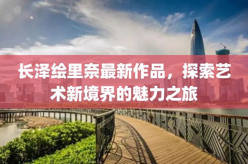 長澤繪里奈最新作品，探索藝術(shù)新境界的魅力之旅