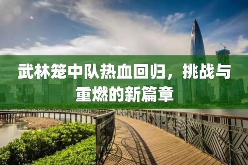 武林籠中隊熱血回歸，挑戰(zhàn)與重燃的新篇章