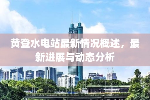 黃登水電站最新情況概述，最新進展與動態(tài)分析