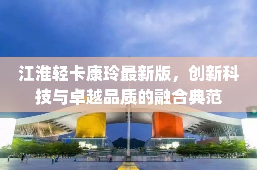 江淮輕卡康玲最新版，創(chuàng)新科技與卓越品質(zhì)的融合典范