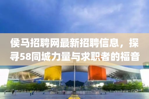 侯馬招聘網(wǎng)最新招聘信息，探尋58同城力量與求職者的福音