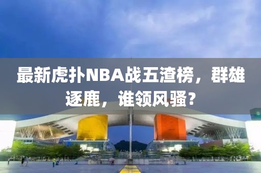 最新虎撲NBA戰(zhàn)五渣榜，群雄逐鹿，誰領(lǐng)風(fēng)騷？