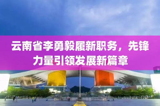 云南省李勇毅履新職務(wù)，先鋒力量引領(lǐng)發(fā)展新篇章