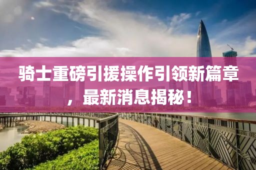 騎士重磅引援操作引領新篇章，最新消息揭秘！