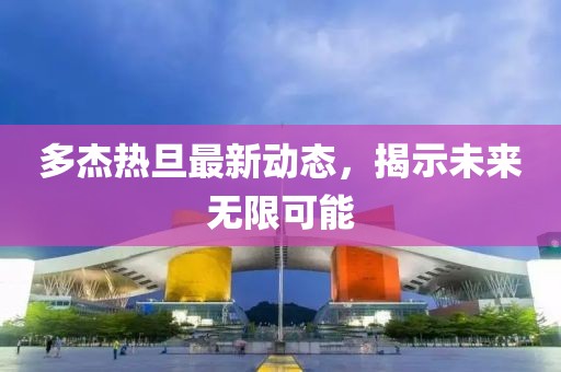 多杰熱旦最新動態(tài)，揭示未來無限可能