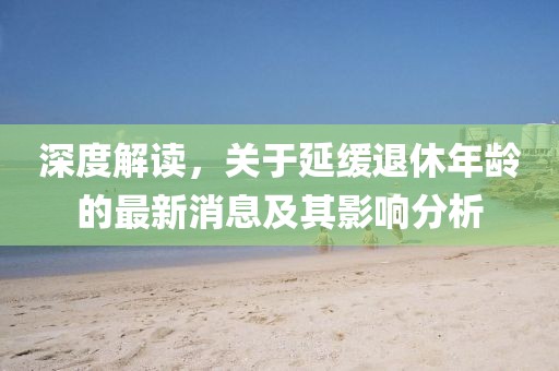 深度解讀，關(guān)于延緩?fù)诵菽挲g的最新消息及其影響分析