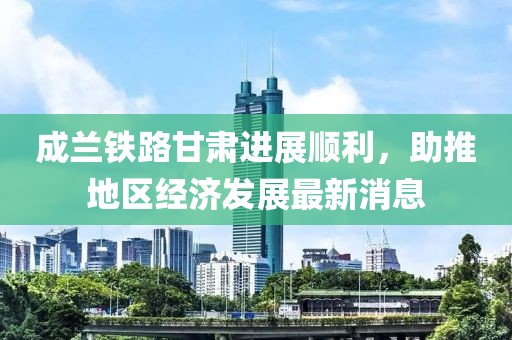 成蘭鐵路甘肅進(jìn)展順利，助推地區(qū)經(jīng)濟(jì)發(fā)展最新消息