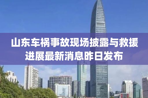 山東車禍?zhǔn)鹿尸F(xiàn)場披露與救援進(jìn)展最新消息昨日發(fā)布