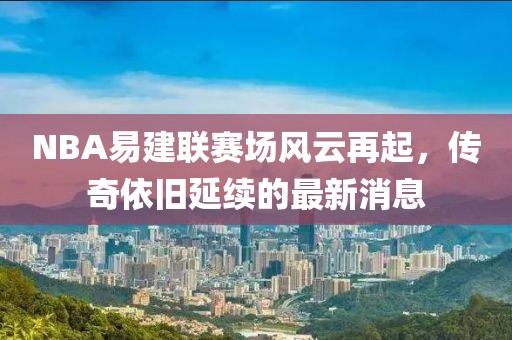 NBA易建聯(lián)賽場風(fēng)云再起，傳奇依舊延續(xù)的最新消息