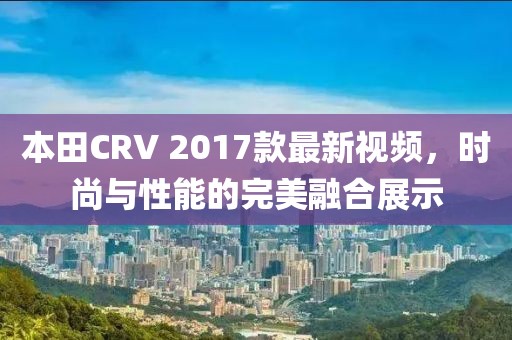 本田CRV 2017款最新視頻，時(shí)尚與性能的完美融合展示