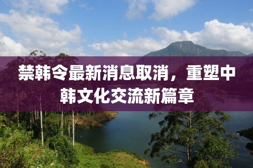 禁韓令最新消息取消，重塑中韓文化交流新篇章