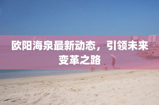 歐陽(yáng)海泉最新動(dòng)態(tài)，引領(lǐng)未來變革之路