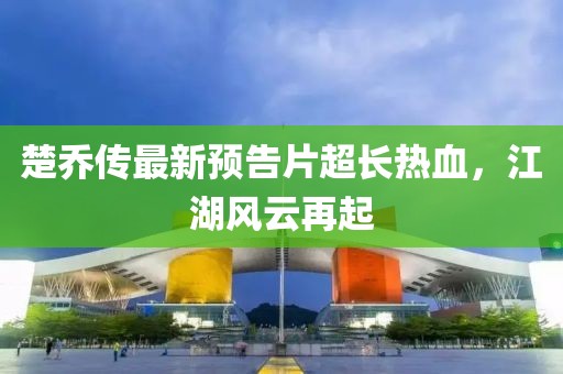 楚喬傳最新預告片超長熱血，江湖風云再起