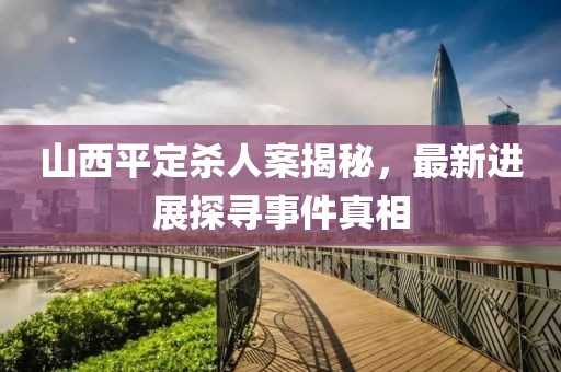 山西平定殺人案揭秘，最新進(jìn)展探尋事件真相