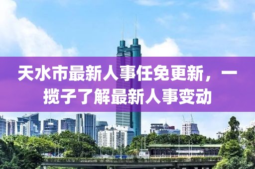 天水市最新人事任免更新，一攬子了解最新人事變動