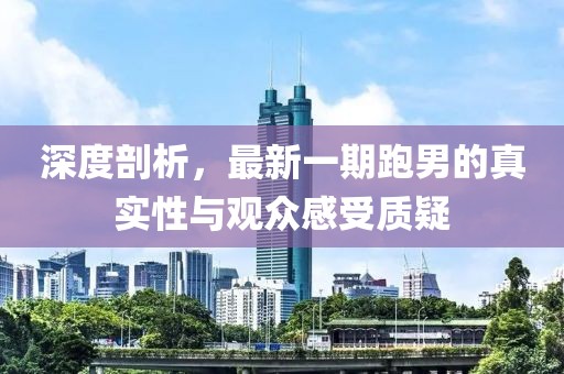 深度剖析，最新一期跑男的真實(shí)性與觀眾感受質(zhì)疑