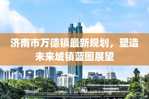 濟(jì)南市萬(wàn)德鎮(zhèn)最新規(guī)劃，塑造未來(lái)城鎮(zhèn)藍(lán)圖展望