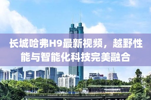 長城哈弗H9最新視頻，越野性能與智能化科技完美融合