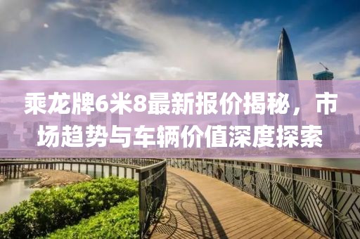 乘龍牌6米8最新報(bào)價揭秘，市場趨勢與車輛價值深度探索