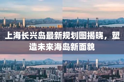 上海長興島最新規(guī)劃圖揭曉，塑造未來海島新面貌